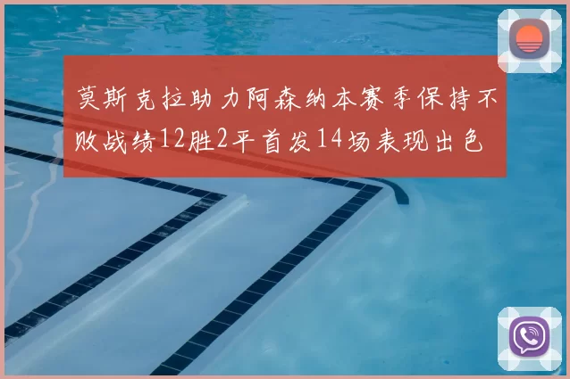 莫斯克拉助力阿森纳本赛季保持不败战绩12胜2平首发14场表现出色