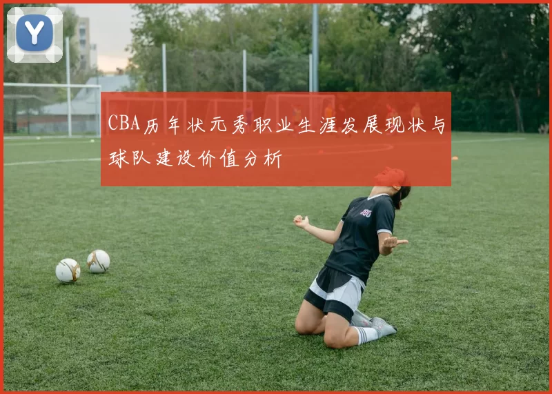 CBA历年状元秀职业生涯发展现状与球队建设价值分析