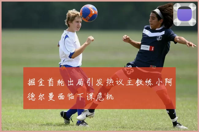 掘金首轮出局引发热议主教练小阿德尔曼面临下课危机