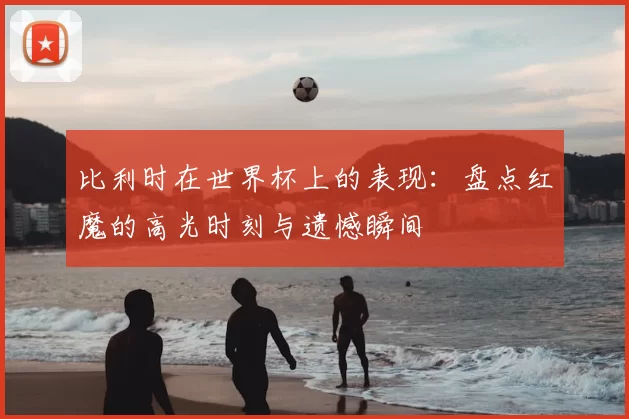比利时在世界杯上的表现:盘点红魔的高光时刻与遗憾瞬间