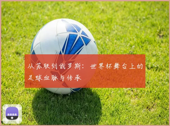 从苏联到俄罗斯：世界杯舞台上的足球血脉与传承