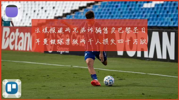 法媒报道两兄弟诈骗售卖巴黎圣日耳曼假球票致两千人损失四十万欧元