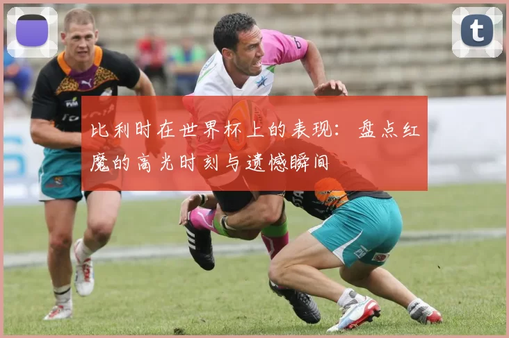 比利时在世界杯上的表现:盘点红魔的高光时刻与遗憾瞬间