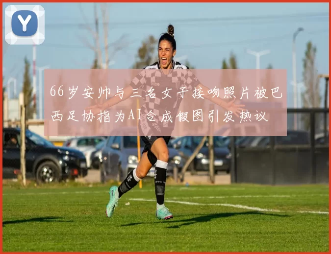 66岁安帅与三名女子接吻照片被巴西足协指为AI合成假图引发热议