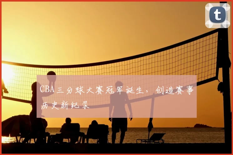 CBA三分球大赛冠军诞生,创造赛事历史新纪录