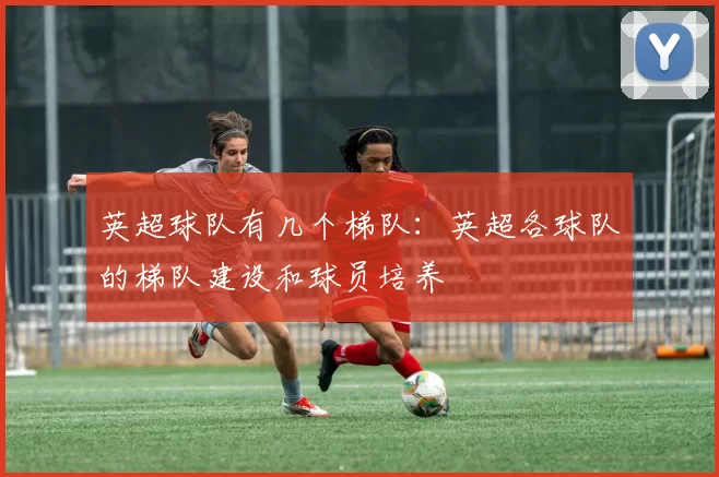 英超球队有几个梯队:英超各球队的梯队建设和球员培养