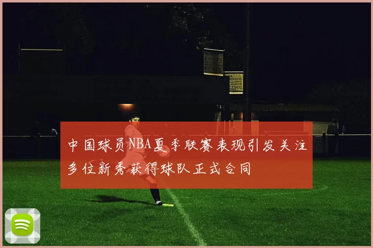 中国球员NBA夏季联赛表现引发关注多位新秀获得球队正式合同