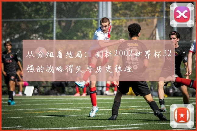从分组看结局:剖析2002世界杯32强的战略得失与历史轨迹