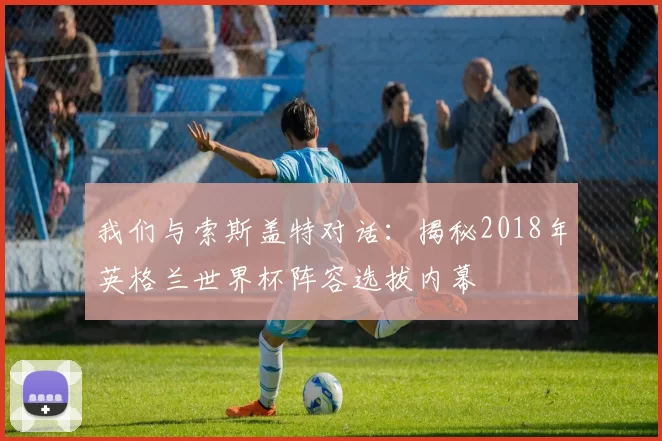 我们与索斯盖特对话：揭秘2018年英格兰世界杯阵容选拔内幕