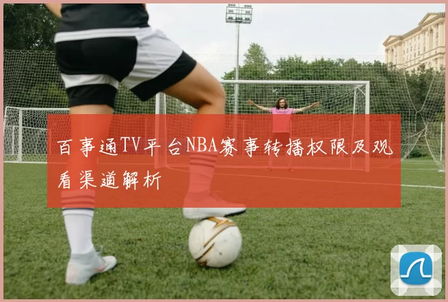 百事通TV平台NBA赛事转播权限及观看渠道解析