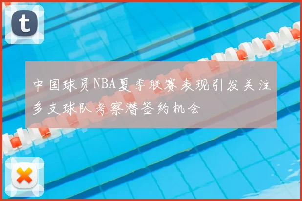 中国球员NBA夏季联赛表现引发关注多支球队考察潜签约机会