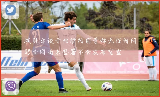 埃贝尔谈于帕续约前景称无任何问题合同尚未签署不会发布官宣