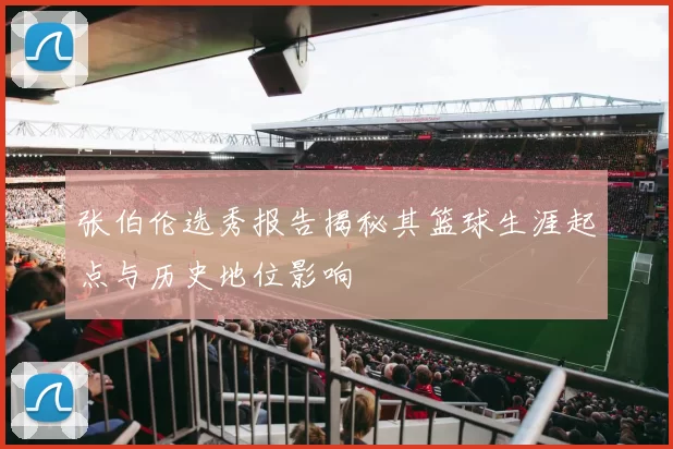 张伯伦选秀报告揭秘其篮球生涯起点与历史地位影响