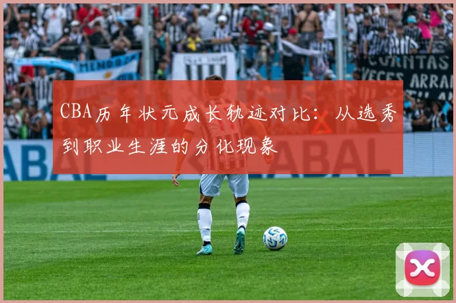 CBA历年状元成长轨迹对比:从选秀到职业生涯的分化现象