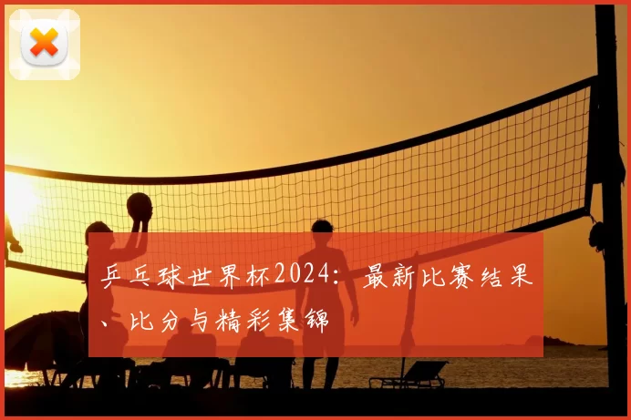 乒乓球世界杯2024:最新比赛结果、比分与精彩集锦