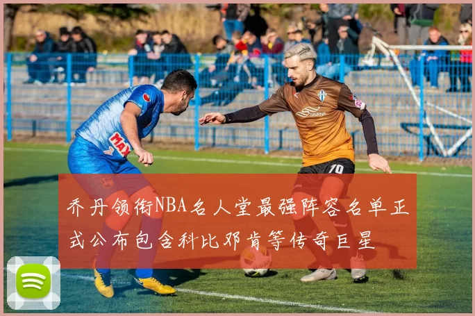 乔丹领衔NBA名人堂最强阵容名单正式公布包含科比邓肯等传奇巨星