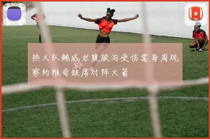 热火队鲍威尔腹股沟受伤需每周观察约维奇缺席对阵火箭