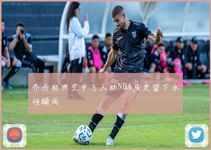 乔丹经典空中飞人动NBA历史留下永恒瞬间