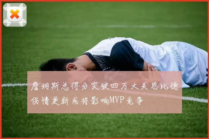 詹姆斯总得分突破四万大关恩比德伤情更新或将影响MVP竞争