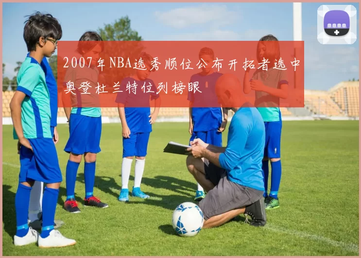 2007年NBA选秀顺位公布开拓者选中奥登杜兰特位列榜眼