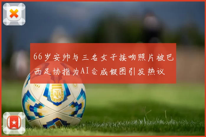 66岁安帅与三名女子接吻照片被巴西足协指为AI合成假图引发热议