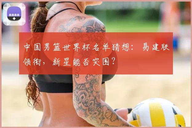 中国男篮世界杯名单猜想:易建联领衔,新星能否突围?