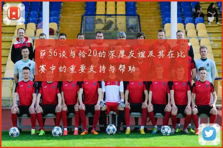 萨56谈与恰20的深厚友谊及其在比赛中的重要支持与帮助