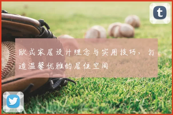 欧式家居设计理念与实用技巧,打造温馨优雅的居住空间