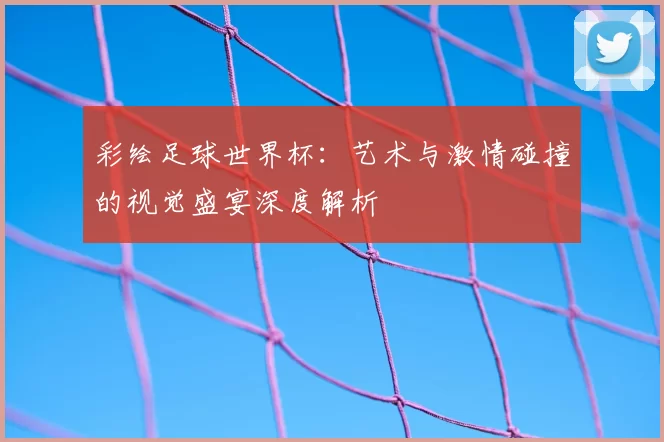 彩绘足球世界杯:艺术与激情碰撞的视觉盛宴深度解析
