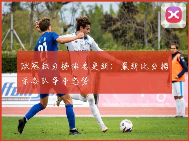 欧冠积分榜排名更新:最新比分揭示各队争夺态势