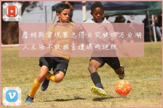 詹姆斯常规赛总得分突破四万分湖人主场不敌掘金遭遇两连败