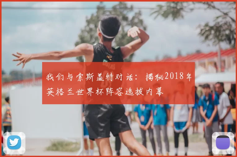 我们与索斯盖特对话:揭秘2018年英格兰世界杯阵容选拔内幕