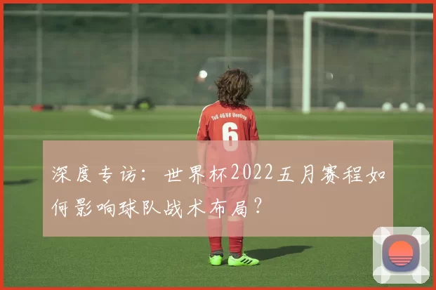 深度专访:世界杯2022五月赛程如何影响球队战术布局?
