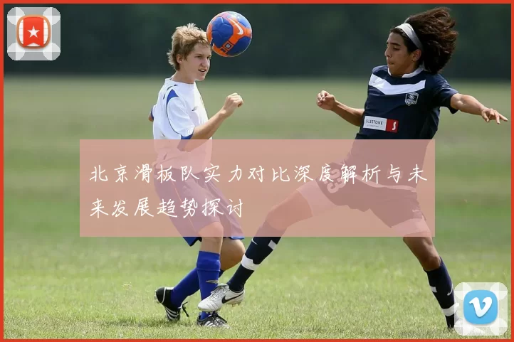 北京滑板队实力对比深度解析与未来发展趋势探讨