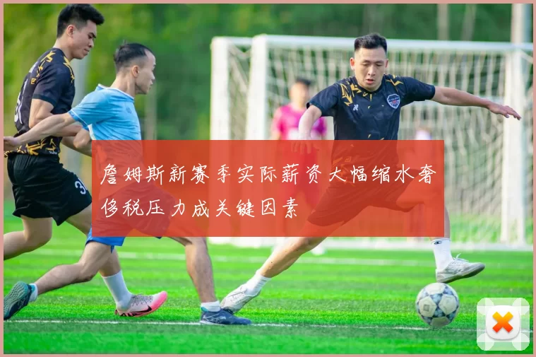 詹姆斯新赛季实际薪资大幅缩水奢侈税压力成关键因素