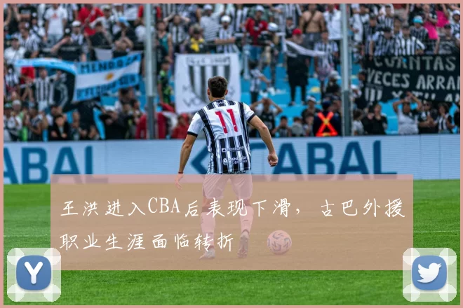 王洪进入CBA后表现下滑,古巴外援职业生涯面临转折