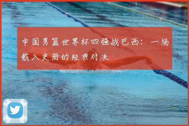 中国男篮世界杯四强战巴西:一场载入史册的经典对决