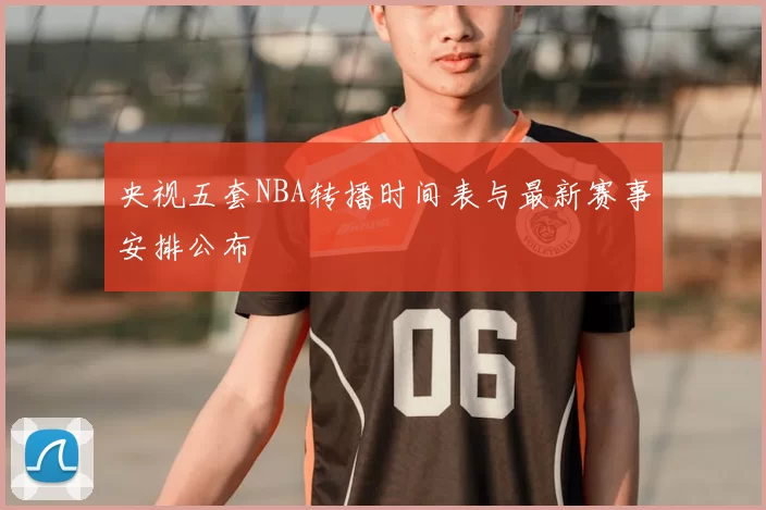 央视五套NBA转播时间表与最新赛事安排公布