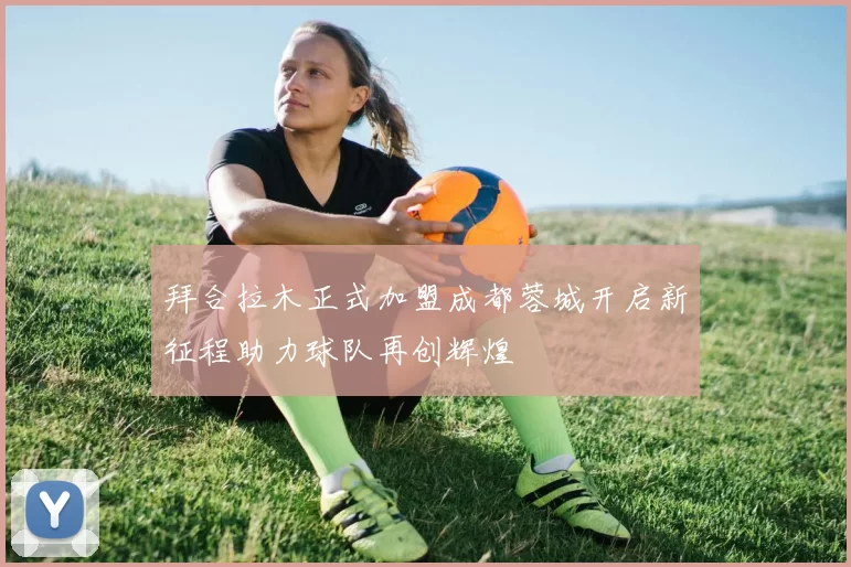 拜合拉木正式加盟成都蓉城开启新征程助力球队再创辉煌