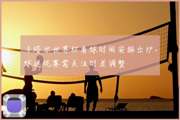 卡塔尔世界杯看球时间安排出炉,球迷观赛需关注时差调整