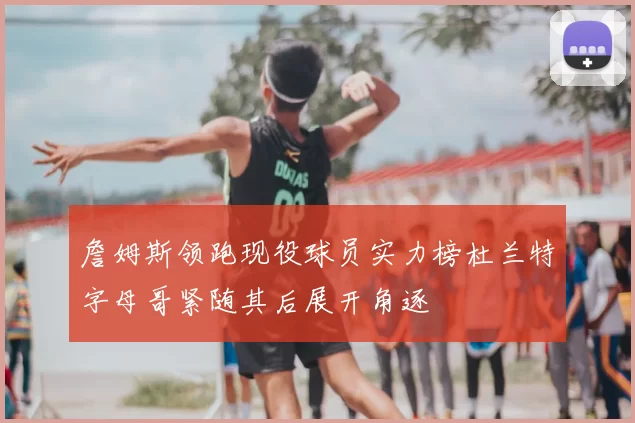 詹姆斯领跑现役球员实力榜杜兰特字母哥紧随其后展开角逐