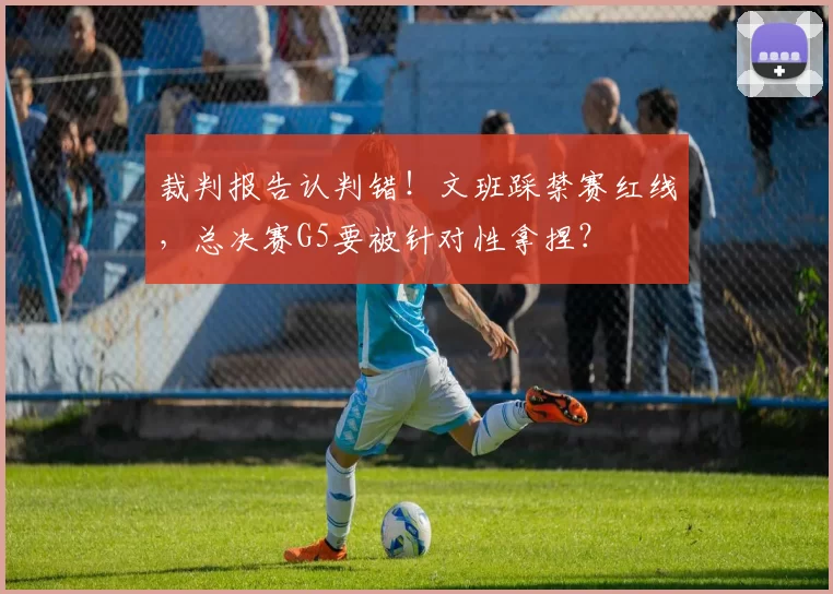 裁判报告认判错！文班踩禁赛红线，总决赛G5要被针对性拿捏？