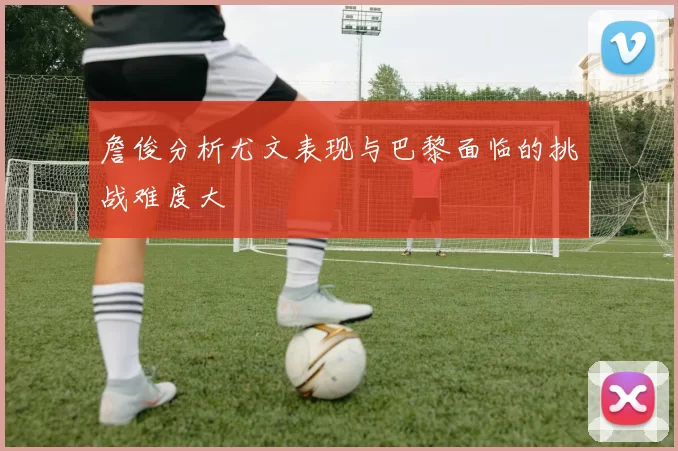 詹俊分析尤文表现与巴黎面临的挑战难度大