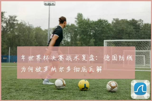 年世界杯决赛战术复盘:德国防线为何被罗纳尔多彻底瓦解