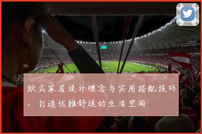 欧式家居设计理念与实用搭配技巧,打造优雅舒适的生活空间