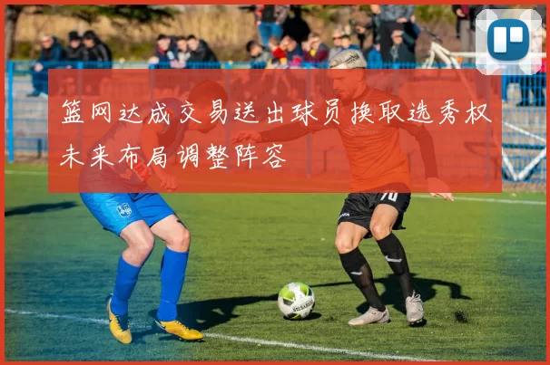 篮网达成交易送出球员换取选秀权未来布局调整阵容