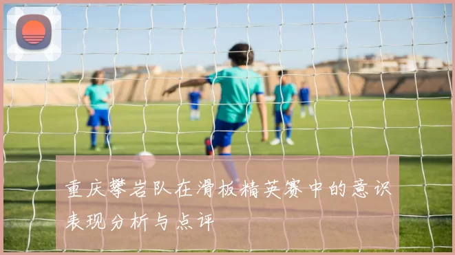 重庆攀岩队在滑板精英赛中的意识表现分析与点评