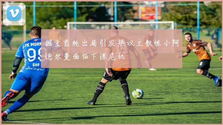 掘金首轮出局引发热议主教练小阿德尔曼面临下课危机
