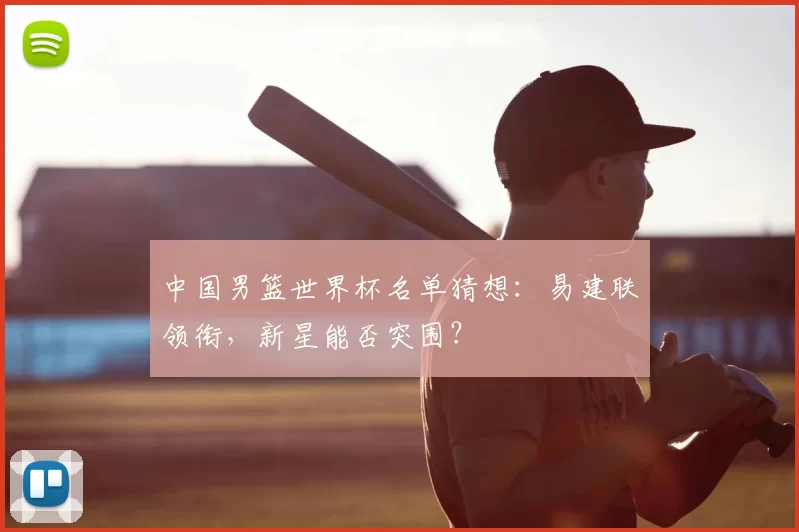 中国男篮世界杯名单猜想:易建联领衔,新星能否突围?