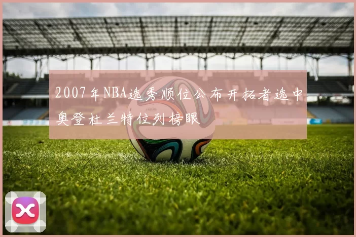 2007年NBA选秀顺位公布开拓者选中奥登杜兰特位列榜眼